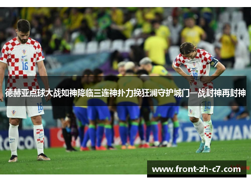 德赫亚点球大战如神降临三连神扑力挽狂澜守护城门一战封神再封神