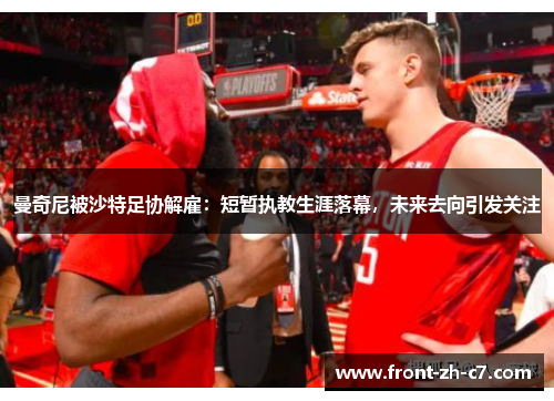 曼奇尼被沙特足协解雇：短暂执教生涯落幕，未来去向引发关注